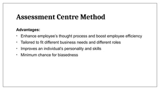 Assessment Centre Method
Advantages:
• Enhance employee’s thought process and boost employee efficiency
• Tailored to fit different business needs and different roles
• Improves an individual’s personality and skills
• Minimum chance for biasedness
 