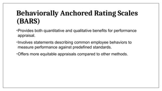 Behaviorally Anchored Rating Scales
(BARS)
•Provides both quantitative and qualitative benefits for performance
appraisal.
•Involves statements describing common employee behaviors to
measure performance against predefined standards.
•Offers more equitable appraisals compared to other methods.
 