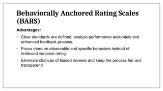 Behaviorally Anchored Rating Scales
(BARS)
Advantages:
• Clear standards are defined, analyze performance accurately and
enhanced feedback process.
• Focus more on observable and specific behaviors instead of
irrelevant variance rating.
• Eliminate chances of biased reviews and keep the process fair and
transparent!
 