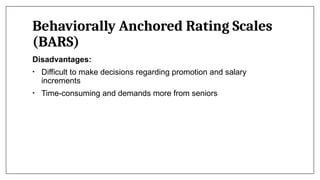Behaviorally Anchored Rating Scales
(BARS)
Disadvantages:
• Difficult to make decisions regarding promotion and salary
increments
• Time-consuming and demands more from seniors
 