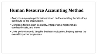 Human Resource Accounting Method
• Analyzes employee performance based on the monetary benefits they
contribute to the organization.
• Considers factors such as quality, interpersonal relationships,
overhead costs, and more.
• Links performance to tangible business outcomes, helping assess the
overall impact of employees.
 
