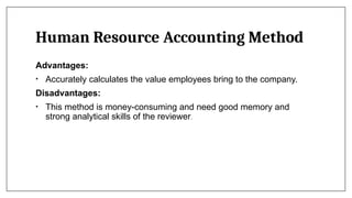 Human Resource Accounting Method
Advantages:
• Accurately calculates the value employees bring to the company.
Disadvantages:
• This method is money-consuming and need good memory and
strong analytical skills of the reviewer.
 