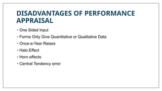 DISADVANTAGES OF PERFORMANCE
APPRAISAL
• One Sided Input
• Forms Only Give Quantitative or Qualitative Data
• Once-a-Year Raises
• Halo Effect
• Horn effects
• Central Tendency error
 