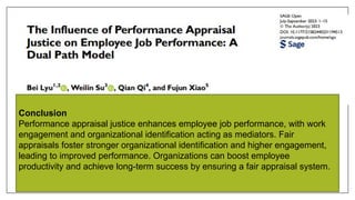 Conclusion
Performance appraisal justice enhances employee job performance, with work
engagement and organizational identification acting as mediators. Fair
appraisals foster stronger organizational identification and higher engagement,
leading to improved performance. Organizations can boost employee
productivity and achieve long-term success by ensuring a fair appraisal system.
 