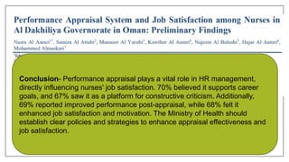 Conclusion- Performance appraisal plays a vital role in HR management,
directly influencing nurses' job satisfaction. 70% believed it supports career
goals, and 67% saw it as a platform for constructive criticism. Additionally,
69% reported improved performance post-appraisal, while 68% felt it
enhanced job satisfaction and motivation. The Ministry of Health should
establish clear policies and strategies to enhance appraisal effectiveness and
job satisfaction.
 