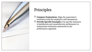 Principles
 Compare Evaluations: Align the supervisor’s
evaluation with the employee’s self-assessment.
 Provide Specific Examples: Use specific instances
of satisfactory and unsatisfactory performance to
substantiate evaluation statements in the
performance appraisal
 