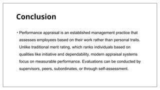 Conclusion
• Performance appraisal is an established management practice that
assesses employees based on their work rather than personal traits.
Unlike traditional merit rating, which ranks individuals based on
qualities like initiative and dependability, modern appraisal systems
focus on measurable performance. Evaluations can be conducted by
supervisors, peers, subordinates, or through self-assessment.
 