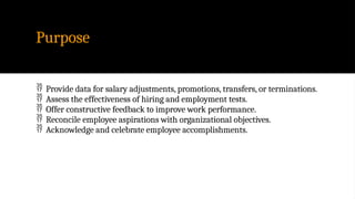 Purpose
 Provide data for salary adjustments, promotions, transfers, or terminations.
 Assess the effectiveness of hiring and employment tests.
 Offer constructive feedback to improve work performance.
 Reconcile employee aspirations with organizational objectives.
 Acknowledge and celebrate employee accomplishments.
 