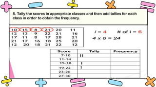 5. Tally the scores in appropriate classes and then add tallies for each
class in order to obtain the frequency.
 