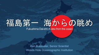 Fukushima Dai-ichi:Aview from the ocean
Ken Buesseler, Senior Scientist
Woods Hole Oceanographic Institution
福島第一 海からの眺め
 