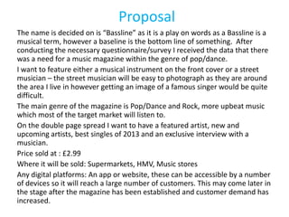 Proposal
The name is decided on is “Bassline” as it is a play on words as a Bassline is a
musical term, however a baseline is the bottom line of something. After
conducting the necessary questionnaire/survey I received the data that there
was a need for a music magazine within the genre of pop/dance.
I want to feature either a musical instrument on the front cover or a street
musician – the street musician will be easy to photograph as they are around
the area I live in however getting an image of a famous singer would be quite
difficult.
The main genre of the magazine is Pop/Dance and Rock, more upbeat music
which most of the target market will listen to.
On the double page spread I want to have a featured artist, new and
upcoming artists, best singles of 2013 and an exclusive interview with a
musician.
Price sold at : £2.99
Where it will be sold: Supermarkets, HMV, Music stores
Any digital platforms: An app or website, these can be accessible by a number
of devices so it will reach a large number of customers. This may come later in
the stage after the magazine has been established and customer demand has
increased.
 