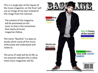 This is a rough plan of the layout of
the music magazine, on the final I will
use an image of my own instead of
this image from the internet.
The content of the magazine
will be previewed on the
cover as that is the convention
that nearly all music
magazines follow.
The name “Bassline” is a play on
words which many of the music
enthusiasts will understand and
relate to.
The price (if sold) will be £2.99, as
my research indicates this is what
most music magazines sell for.
 