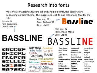 Research into fonts
Most music magazines feature big and and bold fonts, the colours vary
depending on their theme. The magazines stick to one colour and font for the
title.
BASSLINE
Font size:66
Font: Desdemona
Case : Capital
BasslineFont size: 66
Font: Bauhaus 93
Case: Lower
BASSLINE
Font Size: 72
Font: Andale Mono
Case: Capital
 