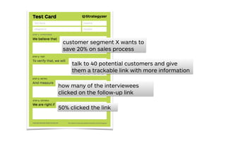 customer segment X wants to
save 20% on sales process
how many of the interviewees
clicked on the follow-up link
50% clicked the link
talk to 40 potential customers and give
them a trackable link with more information
 