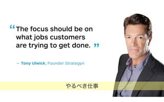 The focus should be on
what jobs customers
are trying to get done.
– Tony Ulwick, Founder Strategyn
“
”
やるべき仕事
 