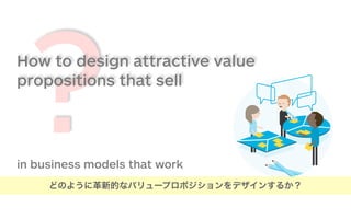 ?How to design attractive value
propositions that sell
in business models that work
どのように革新的なバリュープロポジションをデザインするか？
 