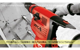 53[source photo: dholmes.com]
やり遂げるというお客様の一番大きな仕事は、ツールを買うことではない。
the customer’s biggest job to get done is NOT to buy the tools
 