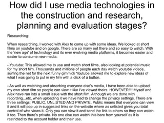 How did I use media technologies in
the construction and research,
planning and evaluation stages?
Researching:
When researching, I worked with Alex to come up with some ideas. We looked at short
films on youtube and on google. There are so many out there and so easy to watch. With
the 'new age' of technology and its ever evolving media platforms, it becomes easier and
easier to consume new media.
- Youtube: This allowed me to use and watch short films, also looking at potential music
for my short film. Thousands and millions of people each day watch youtube videos,
surfing the net for the next funny gimmick Youtube allowed me to explore new ideas of
what I was going to put in my film with a click of a button.
- As well as watching and absorbing everyone else's media, I have been able to upload
my own short film so people can view it like I've viewed theirs. HOWEVER!!!! Myself and
Alex have ran into a small issue with the short film. Although we are done with
recording...etc, when uploading it we have had to change the privacy settings. There are
three settings: PUBLIC, UNLISTED AND PRIVATE. Public means that everyone can view
it and it will pop up in suggested links on the website where as unlisted gives you total
control of who views it. Only you can view it and send the link to others so they can watch
it too. Then there's private. No one else can watch this bare from yourself as it is
restricted to the account holder and their use.
 