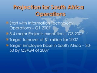 Projection for South Africa Operations Start with Information Technology Operations – Q1 2007 3-4 major Projects execution – Q3 2007 Target turnover of $1 million for 2007 Target Employee base in South Africa – 30-50 by Q3/Q4 of 2007 