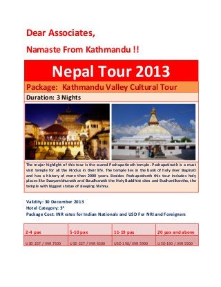 Dear Associates,
Namaste From Kathmandu !!
Nepal Tour 2013
Package: Kathmandu Valley Cultural Tour
Duration: 3 Nights
The major highlight of this tour is the scared Pashupatinath temple. Pashupatinath is a must
visit temple for all the Hindus in their life. The temple lies in the bank of holy river Bagmati
and has a history of more than 2000 years. Besides Pashupatinath this tour includes holy
places like Swayambhunath and Boudhanath the Holy Buddhist sites and Budhanilkantha, the
temple with biggest statue of sleeping Vishnu.
Validity: 30 December 2013
Hotel Category: 3*
Package Cost: INR rates for Indian Nationals and USD For NRI and Foreigners
2-4 pax 5-10 pax 11-19 pax 20 pax and above
USD 257 / INR 7500 USD 227 / INR 6500 USD 198/ INR 5900 USD 190 / INR 5500
 