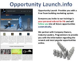 Opportunity Launch Provides you with a 
Free Team building marketing system. 
Everyone you invite to our trainings is 
your personal referral for life and will 
follow you into all future opportunities 
automatically. 
We partner with Company Owners, 
Industry Leaders, Programmers to provide 
you with the information regarding the 
newest and most popular opportunities 
online. 
 