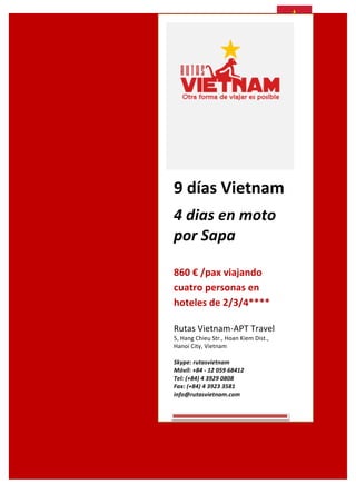  

	
  
	
  

	
  

	
  
	
  
	
  

9	
  días	
  Vietnam	
  	
  	
  
4	
  dias	
  en	
  moto	
  
por	
  Sapa	
  
	
  

860	
  €	
  /pax	
  viajando	
  
cuatro	
  personas	
  en	
  
hoteles	
  de	
  2/3/4****	
  
Rutas	
  Vietnam-­‐APT	
  Travel	
  
5,	
  Hang	
  Chieu	
  Str.,	
  Hoan	
  Kiem	
  Dist.,	
  	
  
Hanoi	
  City,	
  Vietnam	
  
	
  
Skype:	
  rutasvietnam	
  
Móvil:	
  +84	
  -­‐	
  12	
  059	
  68412	
  
Tel:	
  (+84)	
  4	
  3929	
  0808	
  
Fax:	
  (+84)	
  4	
  3923	
  3581	
  
info@rutasvietnam.com	
  

 