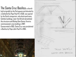 The Santa Cruz Basilica, a church
built originally by the Portuguese and elevated to
a Cathedral by Pope Paul 1V in 1558, was spared
by the Dutch conquerors, who destroyed many
Catholic buildings. Later the British demolished
the structure and Bishop Dom Gomez Vereira
commissioned a new building in 1887.
Consecrated in 1905, Santa Cruz was proclaimed
a Basilica by Pope John Paul II in 1984.

 