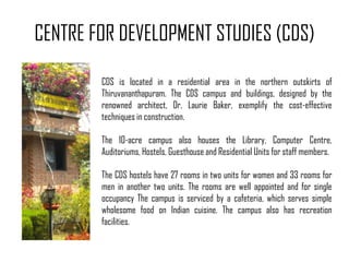 CENTRE FOR DEVELOPMENT STUDIES (CDS)
CDS is located in a residential area in the northern outskirts of
Thiruvananthapuram. The CDS campus and buildings, designed by the
renowned architect, Dr. Laurie Baker, exemplify the cost-effective
techniques in construction.
The 10-acre campus also houses the Library, Computer Centre,
Auditoriums, Hostels, Guesthouse and Residential Units for staff members.
The CDS hostels have 27 rooms in two units for women and 33 rooms for
men in another two units. The rooms are well appointed and for single
occupancy The campus is serviced by a cafeteria, which serves simple
wholesome food on Indian cuisine. The campus also has recreation
facilities.

 