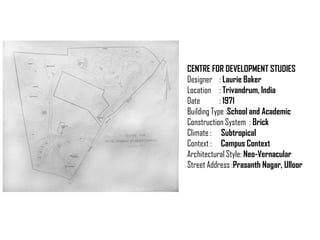 CENTRE FOR DEVELOPMENT STUDIES
Designer : Laurie Baker
Location : Trivandrum, India
Date
: 1971
Building Type :School and Academic
Construction System : Brick
Climate : Subtropical
Context : Campus Context
Architectural Style: Neo-Vernacular
Street Address :Prasanth Nagar, Ulloor

 
