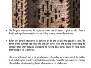 • The design is a response to the sloping contoured site and seems to grow out of it. There is
hardly a straight line with each structure curling in waves, semicircles and arcs.
• Baker pays careful attention to the contours on the site and also the location of trees. The
forms of the buildings also follow the site with curved walls and building forms along the
contour. Often, when trees are obstructing the building, Baker simply moulds his walls around
the trees so as not to disturb it.
• There are little courtyards in between buildings, often acting as an extension of the building
itself and also pools of water which help in microclimatic control through evaporative cooling.
The roofs had often interesting shapes with openings at certain location.

 