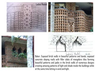 Ladies Hostel

Baker, Exposed brick walls in beautiful patterns and bonds, exposed
concrete sloping roofs with filler slabs of mangalore tiles forming
beautiful patterns and jaalis in the brick walls of numerous designs
creating amazing patterns of light and shade inside the buildings while
at the same time letting in wind and light.

 