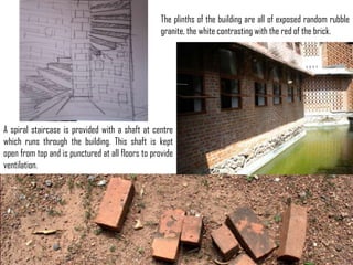 The plinths of the building are all of exposed random rubble
granite, the white contrasting with the red of the brick.

A spiral staircase is provided with a shaft at centre
which runs through the building. This shaft is kept
open from top and is punctured at all floors to provide
ventilation.

 