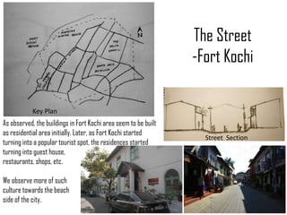 The Street
-Fort Kochi
Key Plan

As observed, the buildings in Fort Kochi area seem to be built
as residential area initially. Later, as Fort Kochi started
turning into a popular tourist spot, the residences started
turning into guest house,
restaurants, shops, etc.
We observe more of such
culture towards the beach
side of the city.

Street Section

 