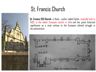 St. Francis Church
St. Francis CSI Church, in Kochi , earlier called Cochin, originally built in
1503, is the oldest European church in India and has great historical
significance as a mute witness to the European colonial struggle in
the subcontinent.

Plan : St. Francis Church

 