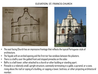ELEVATION: ST. FRANCIS CHURCH

• The east facing Church has an impressive frontage that reflects the typical Portuguese style of
architecture.
• The façade with an arched opening and the first tier has windows between the pilasters.
• There is a belfry over the gabled front and stepped pinnacles on the sides
• Belfry is a bell tower, either attached to a church or other building or standing apart.
• Pinnacle is a relatively small, upright structure, commonly terminating in a gable, a pyramid, or a cone,
rising above the roof or coping of a building, or capping a tower, buttress, or other projecting architectural
member.

 