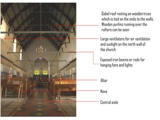 Gabel roof resting on wooden truss
which is tied on the ends to the walls.
Wooden purlins running over the
rafters can be seen

Large ventilators for air ventilation
and sunlight on the north wall of
the church
Exposed iron beams or rods for
hanging fans and lights
Altar
Nave
Central aisle

 