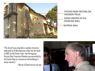 PITCHED ROOF RESTING ON
WOODEN TRUSS

VOIDS CREATED IN THE
STAIRCASE WALL
BUTRESS WALL

“The church was originally a wooden structure
dedicated to St Bartholomew within the fort built
in 1503, by the Dutch. Later, the Portuguese
Viceroy Dom Francisco Almedia was permitted by
the Cochin Raja to reconstruct the buildings in
stone masonry.”
– Klarsh, A Dutch tourist we met

 