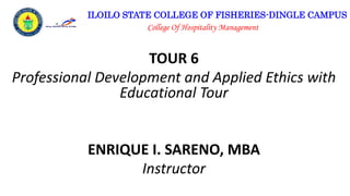 ILOILO STATE COLLEGE OF FISHERIES-DINGLE CAMPUS
College Of Hospitality Management
TOUR 6
Professional Development and Applied Ethics with
Educational Tour
ENRIQUE I. SARENO, MBA
Instructor
 