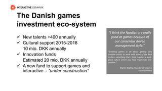 The Danish games 
investment eco-system 
 New talents +400 annually 
 Cultural support 2015-2018 
10 mio. DKK annually 
 Innovation funds 
Estimated 20 mio. DKK annually 
 A new fund to support games and 
interactive – ”under construction” 
“I think the Nordics are really 
good at games because of 
our consensus driven 
management style.” 
“Creating games is all about getting very 
creative artists to work with some of the best 
techies, something that I think requires a work-place 
culture where you have respect for one-another.” 
Martin Walfisz, founder of Massive 
Entertainment 
 