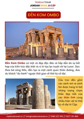 JORDAN ISRAEL AI CẬP
Nadova Travel
Đền Kom Ombo có một vẻ đẹp độc đáo và hấp dẫn do sự kết
hợp của kiến trúc đặc biệt và vị trí tọa lạc tuyệt vời tại Luxor. Dọc
theo bờ sông Nile, đền tạo ra một cảnh quan thiên đường, đưa
du khách “du hành” ngược thời gian về thời kỳ cổ đại.
Cấu trúc đền gồm
các sảnh mở và sảnh
lớn được trang trí bởi
những tượng chạm
khắc đẹp mắt của
các thần linh cùng
nhiều hiện vật từ thời
kỳ cổ đại Ai Cập.
nadovatravel.vn // info@nadovatravel.vn // 0981 237 915 // 0977 311 466
ĐỀN KOM OMBO
 