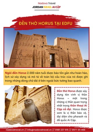 JORDAN ISRAEL AI CẬP
Nadova Travel
Ngôi đền Horus 2.000 năm tuổi được bảo tồn gần như hoàn hảo,
lịch sử xây dựng và mô tả về toàn bộ cấu trúc của nó được ghi
trong những dòng chữ dài ở bên ngoài bức tường bao quanh.
Đền thờ Horus được xây
dựng tôn vinh vị thần
Horus – một trong
những vị thần quan trọng
nhất trong thần thoại Ai
Cập cổ đại. Horus được
xem là vị thần bảo vệ,
đại diện cho pharaoh và
đế quốc Ai Cập.
nadovatravel.vn // info@nadovatravel.vn // 0981 237 915 // 0977 311 466
ĐỀN THỜ HORUS TẠI EDFU
 