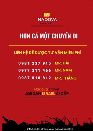 info@nadovatravel.vn // nadovatravel.vn
LIÊN HỆ ĐỂ ĐƯỢC TƯ VẤN MIỄN PHÍ
0 9 8 1 2 3 7 9 1 5
0 9 7 7 3 1 1 4 6 6
0 9 8 7 8 1 8 8 1 2
MR. NAM
MR. HẢI
MR. THẮNG
HƠN CẢ MỘT CHUYẾN ĐI
JORDAN ISRAEL AI CẬP
Nadova Travel
 