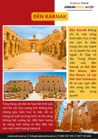 JORDAN ISRAEL AI CẬP
Nadova Travel
Từng hàng cột đá với họa tiết tinh xảo
cho tới các bức tượng linh thiêng hay
những góc kiến trúc lạ mắt, tất cả
mang lại một sự long lanh và tỏa sáng
không thể cưỡng lại. Mỗi bức tượng
lại mang một dáng vẻ độc đáo tạo
nên một cảnh tượng tráng lệ.
Đền Karnak không
chỉ là một công
trình kiến trúc vĩ đại
mà còn là biểu
trưng cho sức mạnh
và sự quyền lực của
người Ai Cập cổ
đại. Trong khuôn
viên của đền
Karnak có Đại đền
thờ Amun, Đền
thờ Khons, Lễ hội
Đền thờ Tuthmosis
III và các ngôi đền
nhỏ cùng các khu
bảo tồn xung
quanh.
nadovatravel.vn // info@nadovatravel.vn // 0981 237 915 // 0977 311 466
ĐỀN KARNAK
 