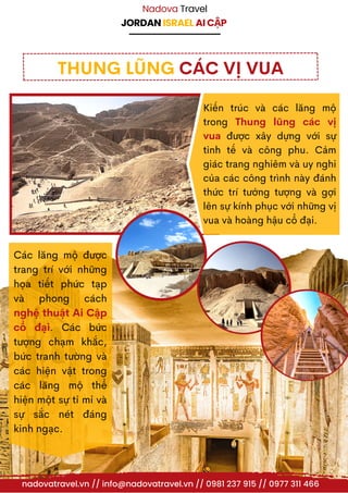 JORDAN ISRAEL AI CẬP
Nadova Travel
THUNG LŨNG CÁC VỊ VUA
Các lăng mộ được
trang trí với những
họa tiết phức tạp
và phong cách
nghệ thuật Ai Cập
cổ đại. Các bức
tượng chạm khắc,
bức tranh tường và
các hiện vật trong
các lăng mộ thể
hiện một sự tỉ mỉ và
sự sắc nét đáng
kinh ngạc.
nadovatravel.vn // info@nadovatravel.vn // 0981 237 915 // 0977 311 466
Kiến trúc và các lăng mộ
trong Thung lũng các vị
vua được xây dựng với sự
tinh tế và công phu. Cảm
giác trang nghiêm và uy nghi
của các công trình này đánh
thức trí tưởng tượng và gợi
lên sự kính phục với những vị
vua và hoàng hậu cổ đại.
 