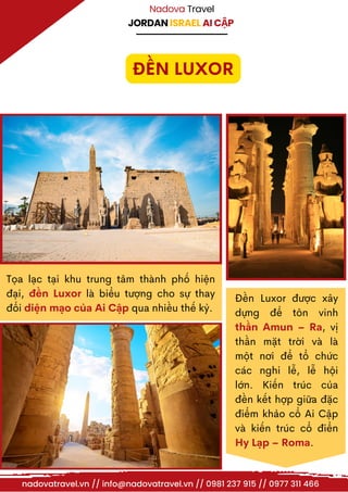 JORDAN ISRAEL AI CẬP
Nadova Travel
Tọa lạc tại khu trung tâm thành phố hiện
đại, đền Luxor là biểu tượng cho sự thay
đổi diện mạo của Ai Cập qua nhiều thế kỷ.
Đền Luxor được xây
dựng để tôn vinh
thần Amun – Ra, vị
thần mặt trời và là
một nơi để tổ chức
các nghi lễ, lễ hội
lớn. Kiến trúc của
đền kết hợp giữa đặc
điểm khảo cổ Ai Cập
và kiến trúc cổ điển
Hy Lạp – Roma.
ĐỀN LUXOR
nadovatravel.vn // info@nadovatravel.vn // 0981 237 915 // 0977 311 466
 
