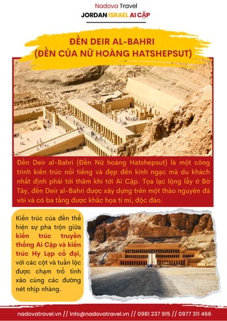 JORDAN ISRAEL AI CẬP
Nadova Travel
Đền Deir al-Bahri (Đền Nữ hoàng Hatshepsut) là một công
trình kiến trúc nổi tiếng và đẹp đến kinh ngạc mà du khách
nhất định phải tới thăm khi tới Ai Cập. Tọa lạc lộng lẫy ở Bờ
Tây, đền Deir al-Bahri được xây dựng trên một thảo nguyên đá
vôi và có ba tầng được khắc họa tỉ mỉ, độc đáo.
Kiến trúc của đền thể
hiện sự pha trộn giữa
kiến trúc truyền
thống Ai Cập và kiến
trúc Hy Lạp cổ đại,
với các cột và tuần lộc
được chạm trổ tinh
xảo cùng các đường
nét nhịp nhàng.
nadovatravel.vn // info@nadovatravel.vn // 0981 237 915 // 0977 311 466
ĐỀN DEIR AL-BAHRI
(ĐỀN CỦA NỮ HOÀNG HATSHEPSUT)
 