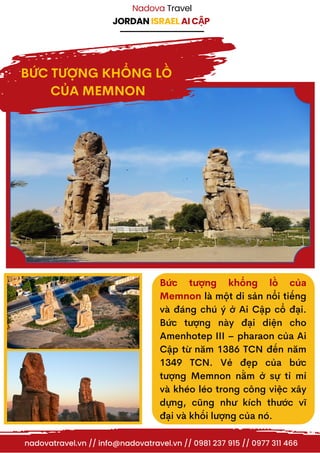 JORDAN ISRAEL AI CẬP
Nadova Travel
nadovatravel.vn // info@nadovatravel.vn // 0981 237 915 // 0977 311 466
BỨC TƯỢNG KHỔNG LỒ
CỦA MEMNON
Bức tượng khổng lồ của
Memnon là một di sản nổi tiếng
và đáng chú ý ở Ai Cập cổ đại.
Bức tượng này đại diện cho
Amenhotep III – pharaon của Ai
Cập từ năm 1386 TCN đến năm
1349 TCN. Vẻ đẹp của bức
tượng Memnon nằm ở sự tỉ mỉ
và khéo léo trong công việc xây
dựng, cũng như kích thước vĩ
đại và khối lượng của nó.
 