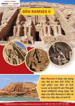 JORDAN ISRAEL AI CẬP
Nadova Travel
ĐỀN RAMSES II
nadovatravel.vn // info@nadovatravel.vn // 0981 237 915 // 0977 311 466
Đền Ramses II được xây dựng
vào thế kỷ thứ XIII TCN, là
một phần của Khu di tích
Luxor và là một Di sản Thế giới
được UNESCO công nhận. Vẻ
đẹp của Đền Ramses II đến từ
kiến trúc độc đáo và tinh tế.
 