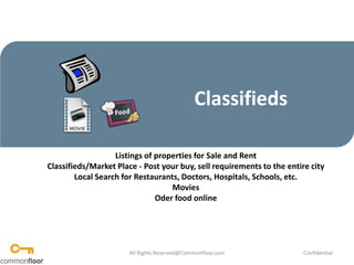 Classifieds Listings of properties for Sale and Rent Classifieds/Market Place - Post your buy, sell requirements to the entire city Local Search for Restaurants, Doctors, Hospitals, Schools, etc.  Movies Oder food online All Rights Reserved@Commonfloor.com Confidential  
