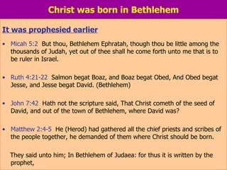 Christ was born in Bethlehem It was prophesied earlier Micah 5:2   But thou, Bethlehem Ephratah, though thou be little among the thousands of Judah, yet out of thee shall he come forth unto me that is to be ruler in Israel. Ruth 4:21-22   Salmon begat Boaz, and Boaz begat Obed, And Obed begat Jesse, and Jesse begat David. (Bethlehem) John 7:42   Hath not the scripture said, That Christ cometh of the seed of David, and out of the town of Bethlehem, where David was? Matthew 2:4-5   He (Herod) had gathered all the chief priests and scribes of the people together, he demanded of them where Christ should be born.  They said unto him; In Bethlehem of Judaea: for thus it is written by the  prophet, 